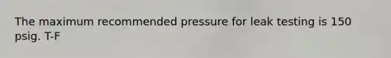 The maximum recommended pressure for leak testing is 150 psig. T-F