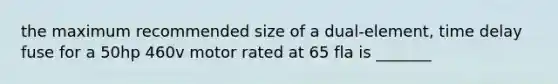 the maximum recommended size of a dual-element, time delay fuse for a 50hp 460v motor rated at 65 fla is _______