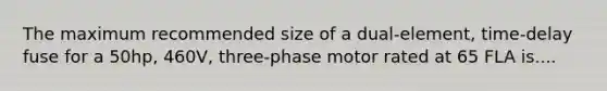 The maximum recommended size of a dual-element, time-delay fuse for a 50hp, 460V, three-phase motor rated at 65 FLA is....