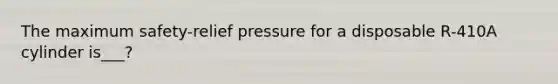 The maximum safety-relief pressure for a disposable R-410A cylinder is___?