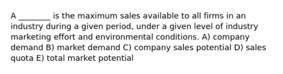 A ________ is the maximum sales available to all firms in an industry during a given period, under a given level of industry marketing effort and environmental conditions. A) company demand B) market demand C) company sales potential D) sales quota E) total market potential