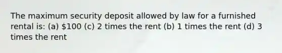 The maximum security deposit allowed by law for a furnished rental is: (a) 100 (c) 2 times the rent (b) 1 times the rent (d) 3 times the rent