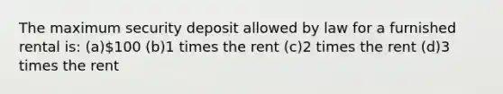 The maximum security deposit allowed by law for a furnished rental is: (a)100 (b)1 times the rent (c)2 times the rent (d)3 times the rent