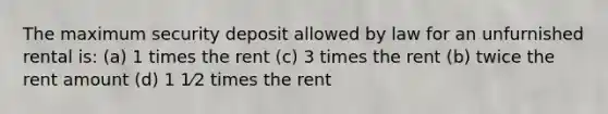 The maximum security deposit allowed by law for an unfurnished rental is: (a) 1 times the rent (c) 3 times the rent (b) twice the rent amount (d) 1 1⁄2 times the rent