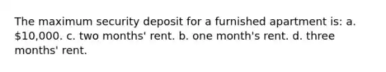 The maximum security deposit for a furnished apartment is: a. 10,000. c. two months' rent. b. one month's rent. d. three months' rent.