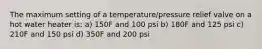 The maximum setting of a temperature/pressure relief valve on a hot water heater is: a) 150F and 100 psi b) 180F and 125 psi c) 210F and 150 psi d) 350F and 200 psi