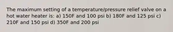 The maximum setting of a temperature/pressure relief valve on a hot water heater is: a) 150F and 100 psi b) 180F and 125 psi c) 210F and 150 psi d) 350F and 200 psi