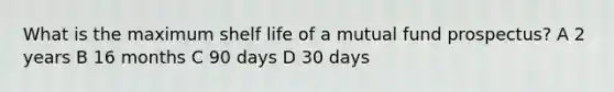 What is the maximum shelf life of a mutual fund prospectus? A 2 years B 16 months C 90 days D 30 days