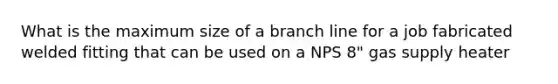 What is the maximum size of a branch line for a job fabricated welded fitting that can be used on a NPS 8" gas supply heater