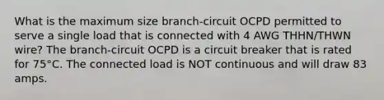 What is the maximum size branch-circuit OCPD permitted to serve a single load that is connected with 4 AWG THHN/THWN wire? The branch-circuit OCPD is a circuit breaker that is rated for 75°C. The connected load is NOT continuous and will draw 83 amps.