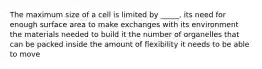 The maximum size of a cell is limited by _____. its need for enough surface area to make exchanges with its environment the materials needed to build it the number of organelles that can be packed inside the amount of flexibility it needs to be able to move