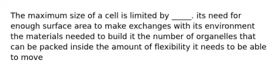 The maximum size of a cell is limited by _____. its need for enough surface area to make exchanges with its environment the materials needed to build it the number of organelles that can be packed inside the amount of flexibility it needs to be able to move