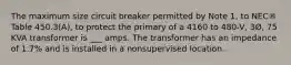 The maximum size circuit breaker permitted by Note 1, to NEC® Table 450.3(A), to protect the primary of a 4160 to 480-V, 3Ø, 75 KVA transformer is ___ amps. The transformer has an impedance of 1.7% and is installed in a nonsupervised location.