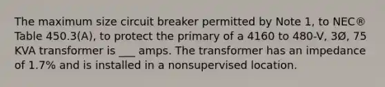 The maximum size circuit breaker permitted by Note 1, to NEC® Table 450.3(A), to protect the primary of a 4160 to 480-V, 3Ø, 75 KVA transformer is ___ amps. The transformer has an impedance of 1.7% and is installed in a nonsupervised location.