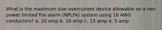 What is the maximum size overcurrent device allowable on a non power limited fire alarm (NPLFA) system using 16 AWG conductors? a. 20 amp b. 10 amp c. 15 amp d. 5 amp