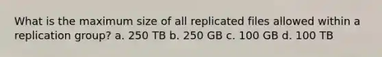 What is the maximum size of all replicated files allowed within a replication group? a. 250 TB b. 250 GB c. 100 GB d. 100 TB