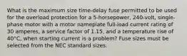 What is the maximum size time-delay fuse permitted to be used for the overload protection for a 5-horsepower, 240-volt, single-phase motor with a motor nameplate full-load current rating of 30 amperes, a service factor of 1.15, and a temperature rise of 40°C, when starting current is a problem? Fuse sizes must be selected from the NEC standard sizes.