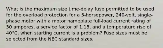 What is the maximum size time-delay fuse permitted to be used for the overload protection for a 5-horsepower, 240-volt, single-phase motor with a motor nameplate full-load current rating of 30 amperes, a service factor of 1.15, and a temperature rise of 40°C, when starting current is a problem? Fuse sizes must be selected from the NEC standard sizes.