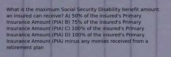 What is the maximum Social Security Disability benefit amount an insured can receive? A) 50% of the insured's Primary Insurance Amount (PIA) B) 75% of the insured's Primary Insurance Amount (PIA) C) 100% of the insured's Primary Insurance Amount (PIA) D) 100% of the insured's Primary Insurance Amount (PIA) minus any monies received from a retirement plan