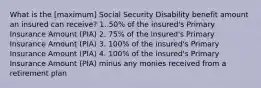 What is the [maximum] Social Security Disability benefit amount an insured can receive? 1. 50% of the insured's Primary Insurance Amount (PIA) 2. 75% of the insured's Primary Insurance Amount (PIA) 3. 100% of the insured's Primary Insurance Amount (PIA) 4. 100% of the insured's Primary Insurance Amount (PIA) minus any monies received from a retirement plan