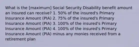 What is the [maximum] Social Security Disability benefit amount an insured can receive? 1. 50% of the insured's Primary Insurance Amount (PIA) 2. 75% of the insured's Primary Insurance Amount (PIA) 3. 100% of the insured's Primary Insurance Amount (PIA) 4. 100% of the insured's Primary Insurance Amount (PIA) minus any monies received from a retirement plan