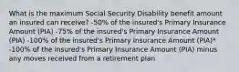 What is the maximum Social Security Disability benefit amount an insured can receive? -50% of the insured's Primary Insurance Amount (PIA) -75% of the insured's Primary Insurance Amount (PIA) -100% of the insured's Primary Insurance Amount (PIA)* -100% of the insured's Primary Insurance Amount (PIA) minus any moves received from a retirement plan