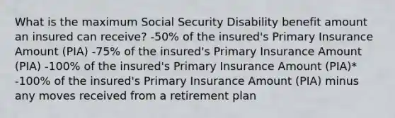 What is the maximum Social Security Disability benefit amount an insured can receive? -50% of the insured's Primary Insurance Amount (PIA) -75% of the insured's Primary Insurance Amount (PIA) -100% of the insured's Primary Insurance Amount (PIA)* -100% of the insured's Primary Insurance Amount (PIA) minus any moves received from a retirement plan