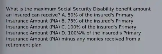 What is the maximum Social Security Disability benefit amount an insured can receive? A. 50% of the insured's Primary Insurance Amount (PIA) B. 75% of the insured's Primary Insurance Amount (PIA) C. 100% of the insured's Primary Insurance Amount (PIA) D. 100%% of the insured's Primary Insurance Amount (PIA) minus any monies received from a retirement plan