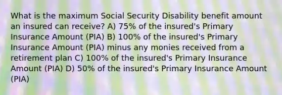 What is the maximum Social Security Disability benefit amount an insured can receive? A) 75% of the insured's Primary Insurance Amount (PIA) B) 100% of the insured's Primary Insurance Amount (PIA) minus any monies received from a retirement plan C) 100% of the insured's Primary Insurance Amount (PIA) D) 50% of the insured's Primary Insurance Amount (PIA)