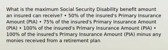 What is the maximum Social Security Disability benefit amount an insured can receive? • 50% of the insured's Primary Insurance Amount (PIA) • 75% of the insured's Primary Insurance Amount (PIA) • 100% of the insured's Primary Insurance Amount (PIA) • 100% of the insured's Primary Insurance Amount (PIA) minus any monies received from a retirement plan