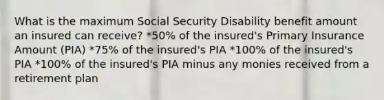 What is the maximum Social Security Disability benefit amount an insured can receive? *50% of the insured's Primary Insurance Amount (PIA) *75% of the insured's PIA *100% of the insured's PIA *100% of the insured's PIA minus any monies received from a retirement plan