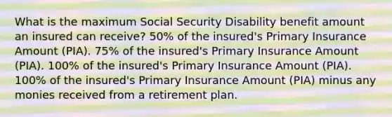 What is the maximum Social Security Disability benefit amount an insured can receive? 50% of the insured's Primary Insurance Amount (PIA). 75% of the insured's Primary Insurance Amount (PIA). 100% of the insured's Primary Insurance Amount (PIA). 100% of the insured's Primary Insurance Amount (PIA) minus any monies received from a retirement plan.