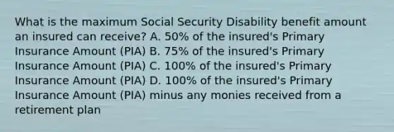 What is the maximum Social Security Disability benefit amount an insured can receive? A. 50% of the insured's Primary Insurance Amount (PIA) B. 75% of the insured's Primary Insurance Amount (PIA) C. 100% of the insured's Primary Insurance Amount (PIA) D. 100% of the insured's Primary Insurance Amount (PIA) minus any monies received from a retirement plan