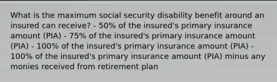 What is the maximum social security disability benefit around an insured can receive? - 50% of the insured's primary insurance amount (PIA) - 75% of the insured's primary insurance amount (PIA) - 100% of the insured's primary insurance amount (PIA) - 100% of the insured's primary insurance amount (PIA) minus any monies received from retirement plan