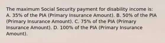 The maximum Social Security payment for disability income is: A. 35% of the PIA (Primary Insurance Amount). B. 50% of the PIA (Primary Insurance Amount). C. 75% of the PIA (Primary Insurance Amount). D. 100% of the PIA (Primary Insurance Amount).