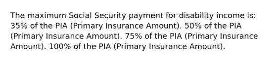 The maximum Social Security payment for disability income is: 35% of the PIA (Primary Insurance Amount). 50% of the PIA (Primary Insurance Amount). 75% of the PIA (Primary Insurance Amount). 100% of the PIA (Primary Insurance Amount).