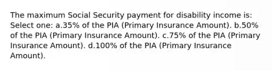 The maximum Social Security payment for disability income is: Select one: a.35% of the PIA (Primary Insurance Amount). b.50% of the PIA (Primary Insurance Amount). c.75% of the PIA (Primary Insurance Amount). d.100% of the PIA (Primary Insurance Amount).