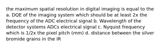 the maximum spatial resolution in digital imaging is equal to the a. DQE of the imaging system which should be at least 2x the frequency of the ADC electrical signal b. Wavelength of the detector systems ADCs electrical signal c. Nyquist frequency which is 1/2x the pixel pitch (mm) d. distance between the silver bromide grains in the IR