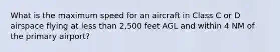 What is the maximum speed for an aircraft in Class C or D airspace flying at less than 2,500 feet AGL and within 4 NM of the primary airport?