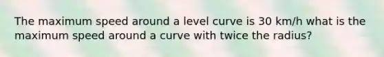 The maximum speed around a level curve is 30 km/h what is the maximum speed around a curve with twice the radius?