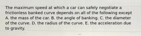 The maximum speed at which a car can safely negotiate a frictionless banked curve depends on all of the following except A. the mass of the car. B. the angle of banking. C. the diameter of the curve. D. the radius of the curve. E. the acceleration due to gravity.