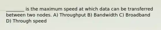 ________ is the maximum speed at which data can be transferred between two nodes. A) Throughput B) Bandwidth C) Broadband D) Through speed