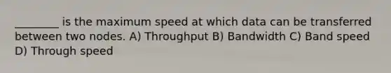 ________ is the maximum speed at which data can be transferred between two nodes. A) Throughput B) Bandwidth C) Band speed D) Through speed