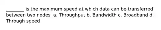 ________ is the maximum speed at which data can be transferred between two nodes. a. Throughput b. Bandwidth c. Broadband d. Through speed