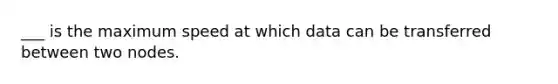 ___ is the maximum speed at which data can be transferred between two nodes.