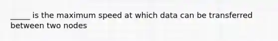 _____ is the maximum speed at which data can be transferred between two nodes