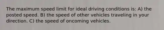 The maximum speed limit for ideal driving conditions is: A) the posted speed. B) the speed of other vehicles traveling in your direction. C) the speed of oncoming vehicles.