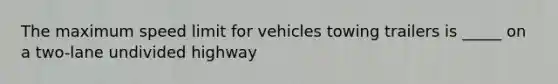 The maximum speed limit for vehicles towing trailers is _____ on a two-lane undivided highway