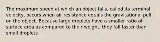 The maximum speed at which an object falls, called its terminal velocity, occurs when air resistance equals the gravitational pull on the object. Because large droplets have a smaller ratio of surface area as compared to their weight, they fall faster than small droplets