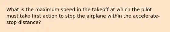 What is the maximum speed in the takeoff at which the pilot must take first action to stop the airplane within the accelerate-stop distance?